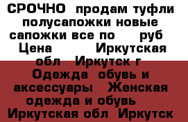 СРОЧНО! продам туфли, полусапожки новые, сапожки все по 500 руб. › Цена ­ 500 - Иркутская обл., Иркутск г. Одежда, обувь и аксессуары » Женская одежда и обувь   . Иркутская обл.,Иркутск г.